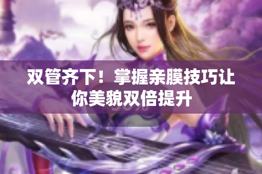 双管齐下！掌握亲膜技巧让你美貌双倍提升