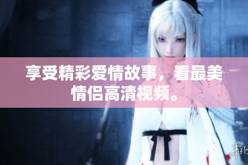 享受精彩爱情故事，看最美情侣高清视频。