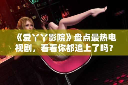 《爱丫丫影院》盘点最热电视剧，看看你都追上了吗？