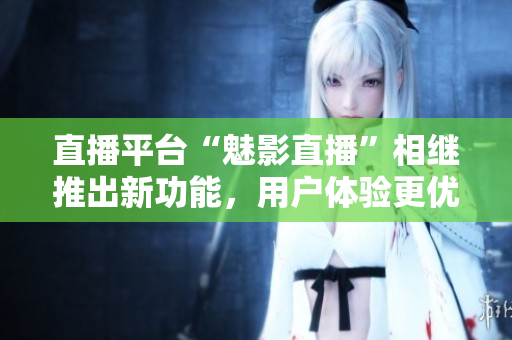 直播平台“魅影直播”相继推出新功能，用户体验更优化！