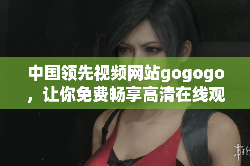 中国领先视频网站gogogo，让你免费畅享高清在线观影体验
