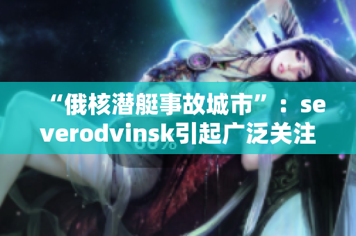 “俄核潜艇事故城市”：severodvinsk引起广泛关注