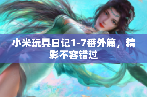 小米玩具日记1-7番外篇，精彩不容错过