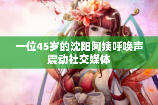 一位45岁的沈阳阿姨呼唤声震动社交媒体
