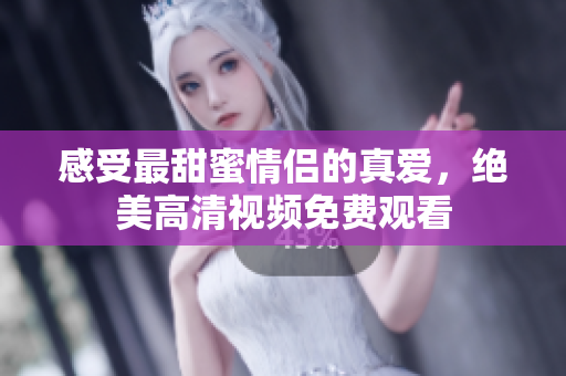 感受最甜蜜情侣的真爱，绝美高清视频免费观看