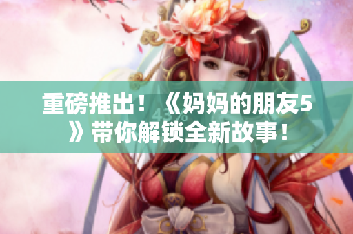 重磅推出！《妈妈的朋友5》带你解锁全新故事！