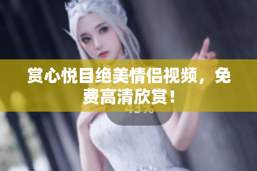 赏心悦目绝美情侣视频，免费高清欣赏！