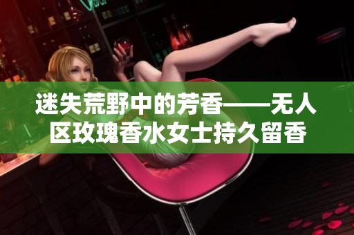 迷失荒野中的芳香——无人区玫瑰香水女士持久留香