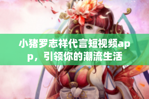 小猪罗志祥代言短视频app，引领你的潮流生活
