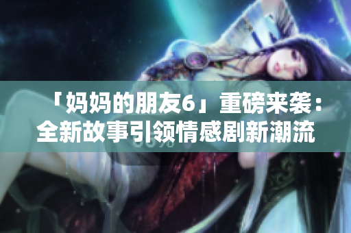 「妈妈的朋友6」重磅来袭：全新故事引领情感剧新潮流！