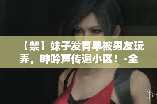【禁】妹子发育早被男友玩弄，呻吟声传遍小区！-全彩色情故事