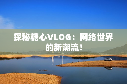 探秘糖心VLOG：网络世界的新潮流！