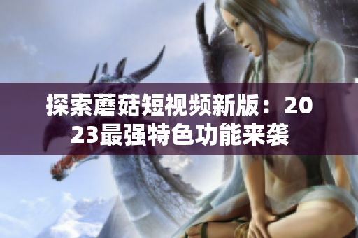 探索蘑菇短视频新版：2023最强特色功能来袭
