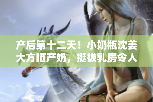 产后第十二天！小奶瓶沈姜大方晒产奶，挺拔乳房令人羡慕