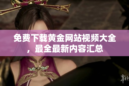 免费下载黄金网站视频大全，最全最新内容汇总