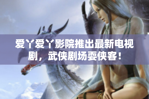 爱丫爱丫影院推出最新电视剧，武侠剧场耍侠客！