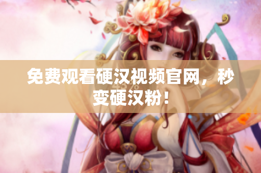 免费观看硬汉视频官网，秒变硬汉粉！