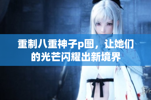 重制八重神子p图，让她们的光芒闪耀出新境界