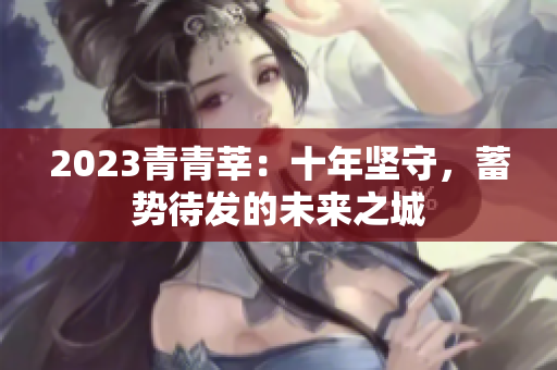 2023青青莘：十年坚守，蓄势待发的未来之城