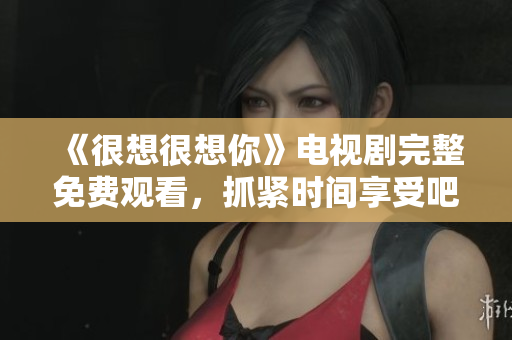 《很想很想你》电视剧完整免费观看，抓紧时间享受吧！