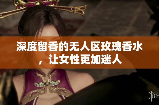 深度留香的无人区玫瑰香水，让女性更加迷人