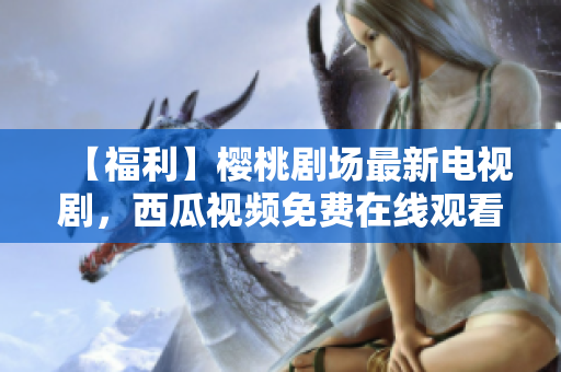 【福利】樱桃剧场最新电视剧，西瓜视频免费在线观看