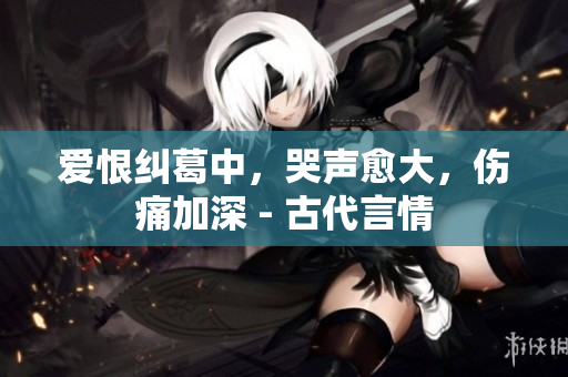爱恨纠葛中，哭声愈大，伤痛加深 - 古代言情