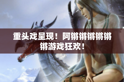 重头戏呈现！阿锵锵锵锵锵锵游戏狂欢！