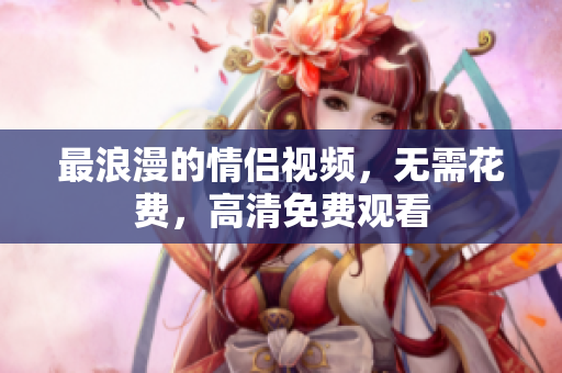 最浪漫的情侣视频，无需花费，高清免费观看