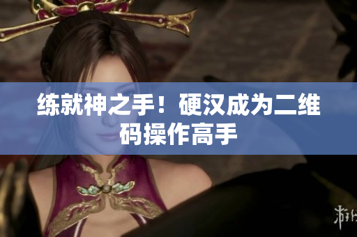 练就神之手！硬汉成为二维码操作高手