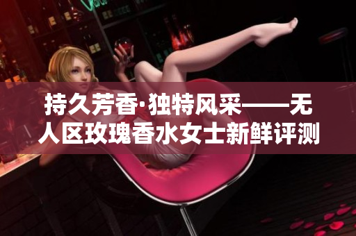 持久芳香·独特风采——无人区玫瑰香水女士新鲜评测
