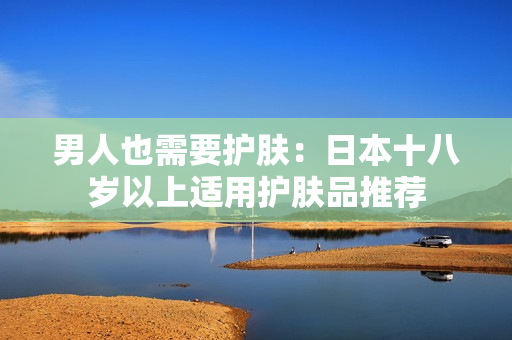 男人也需要护肤：日本十八岁以上适用护肤品推荐