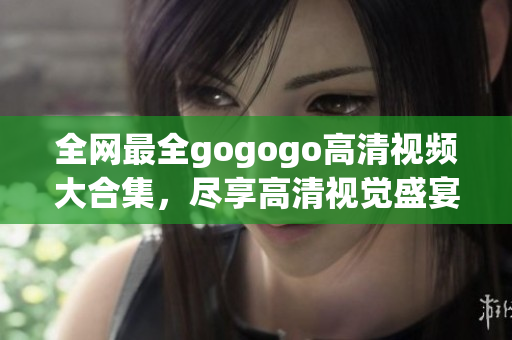 全网最全gogogo高清视频大合集，尽享高清视觉盛宴