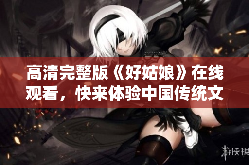 高清完整版《好姑娘》在线观看，快来体验中国传统文化的魅力！