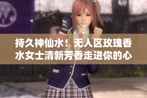 持久神仙水！无人区玫瑰香水女士清新芳香走进你的心脏