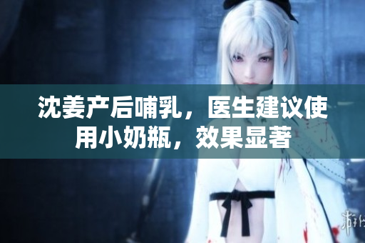 沈姜产后哺乳，医生建议使用小奶瓶，效果显著