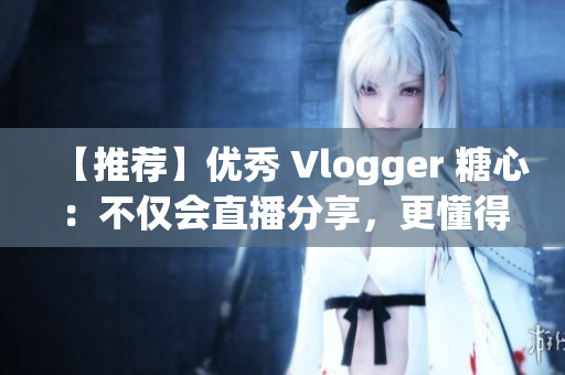【推荐】优秀 Vlogger 糖心：不仅会直播分享，更懂得带你发现更多美好！