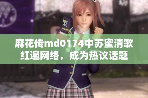 麻花传md0174中苏蜜清歌红遍网络，成为热议话题