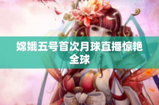 嫦娥五号首次月球直播惊艳全球