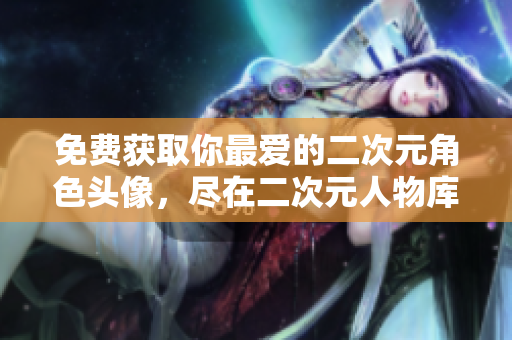 免费获取你最爱的二次元角色头像，尽在二次元人物库！