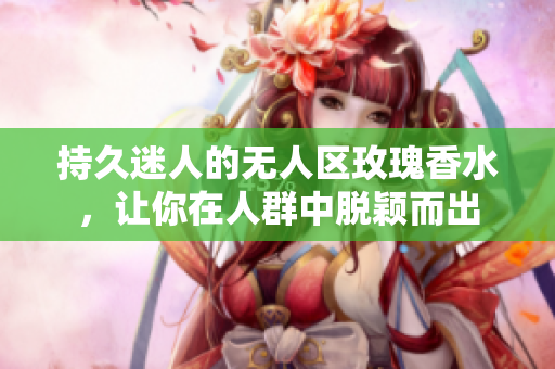 持久迷人的无人区玫瑰香水，让你在人群中脱颖而出