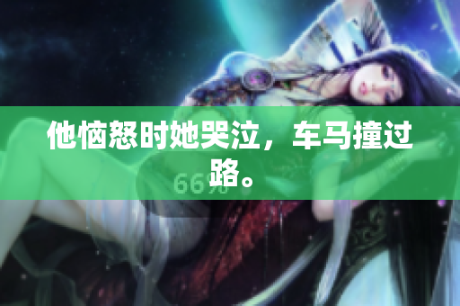 他恼怒时她哭泣，车马撞过路。