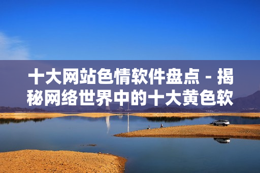 十大网站色情软件盘点 - 揭秘网络世界中的十大黄色软件