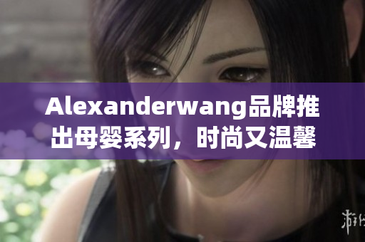 Alexanderwang品牌推出母婴系列，时尚又温馨