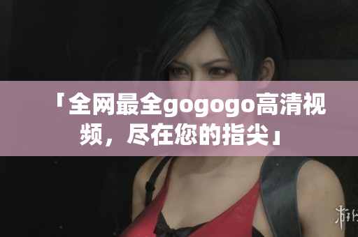 「全网最全gogogo高清视频，尽在您的指尖」