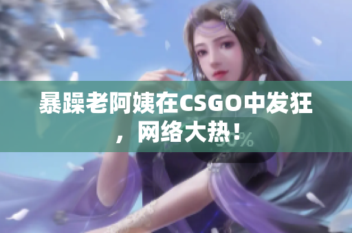 暴躁老阿姨在CSGO中发狂，网络大热！