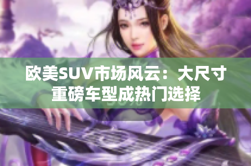 欧美SUV市场风云：大尺寸重磅车型成热门选择