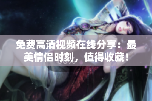 免费高清视频在线分享：最美情侣时刻，值得收藏！