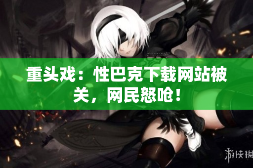 重头戏：性巴克下载网站被关，网民怒呛！