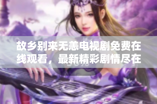 故乡别来无恙电视剧免费在线观看，最新精彩剧情尽在此！
